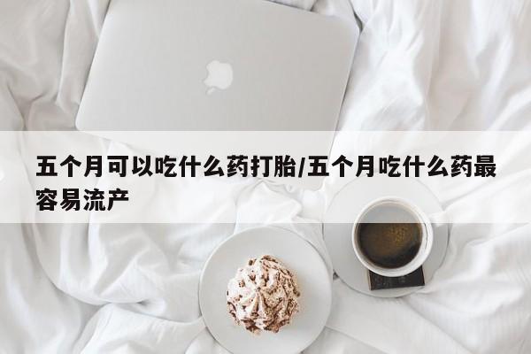 卖流产药联系方式五个月可以吃什么药打胎/五个月吃什么药最容易流产