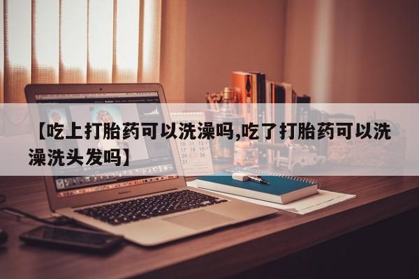 卖流产药联系方式【吃上打胎药可以洗澡吗,吃了打胎药可以洗澡洗头发吗】