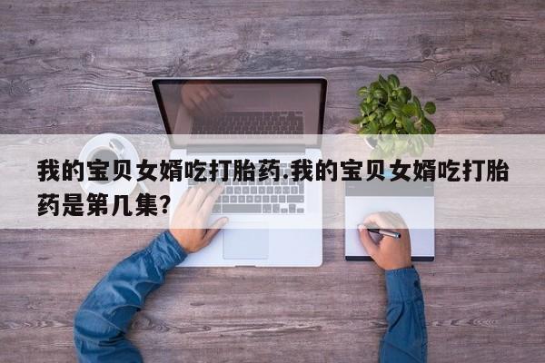 卖流产药联系方式我的宝贝女婿吃打胎药.我的宝贝女婿吃打胎药是第几集？