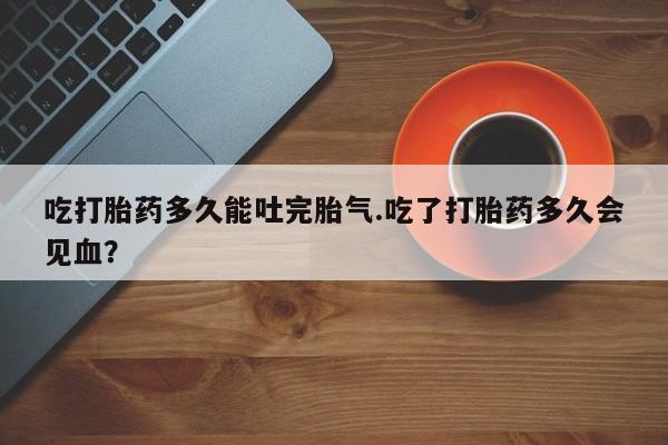 卖流产药联系方式吃打胎药多久能吐完胎气.吃了打胎药多久会见血？
