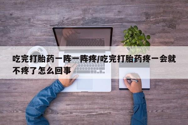 卖流产药联系方式吃完打胎药一阵一阵疼/吃完打胎药疼一会就不疼了怎么回事