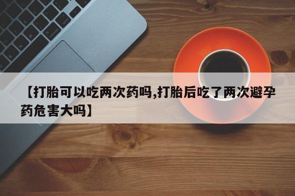 卖流产药联系方式【打胎可以吃两次药吗,打胎后吃了两次避孕药危害大吗】