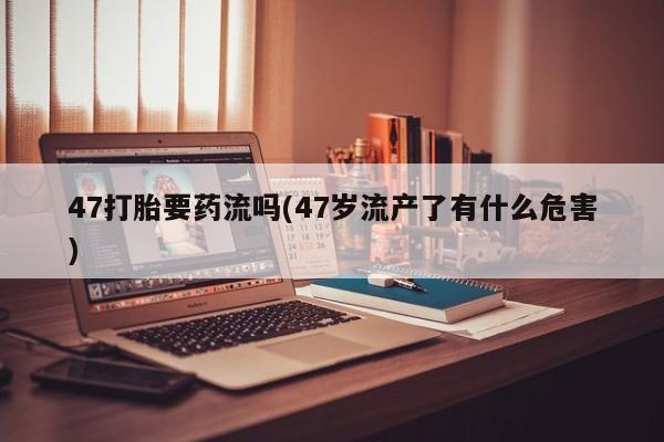 卖流产药联系方式47打胎要药流吗(47岁流产了有什么危害)