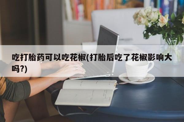 卖流产药联系方式吃打胎药可以吃花椒(打胎后吃了花椒影响大吗?)
