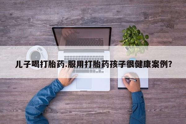 卖流产药联系方式儿子喝打胎药.服用打胎药孩子很健康案例?