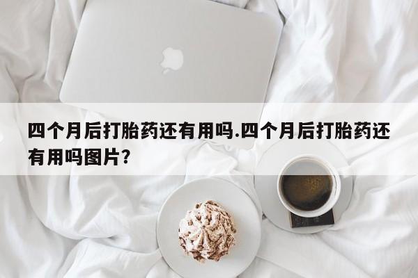 卖流产药联系方式四个月后打胎药还有用吗.四个月后打胎药还有用吗图片？
