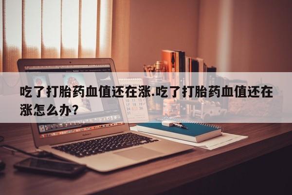 卖流产药联系方式吃了打胎药血值还在涨.吃了打胎药血值还在涨怎么办？