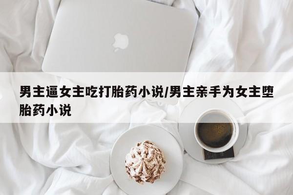 卖流产药联系方式男主逼女主吃打胎药小说/男主亲手为女主堕胎药小说