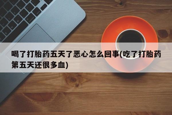 卖流产药联系方式喝了打胎药五天了恶心怎么回事(吃了打胎药第五天还很多血)