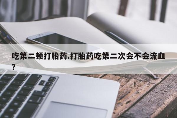 卖流产药联系方式吃第二顿打胎药.打胎药吃第二次会不会流血？