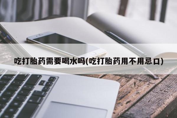 卖流产药联系方式吃打胎药需要喝水吗(吃打胎药用不用忌口)