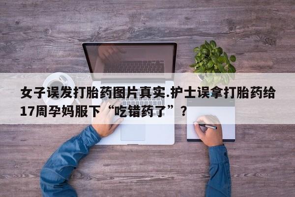卖流产药联系方式女子误发打胎药图片真实.护士误拿打胎药给17周孕妈服下“吃错药了”？