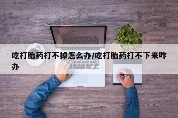 卖流产药联系方式吃打胎药打不掉怎么办/吃打胎药打不下来咋办