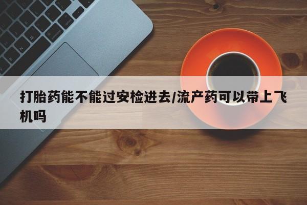 卖流产药联系方式打胎药能不能过安检进去/流产药可以带上飞机吗