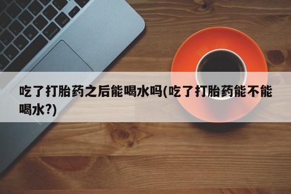 卖流产药联系方式吃了打胎药之后能喝水吗(吃了打胎药能不能喝水?)