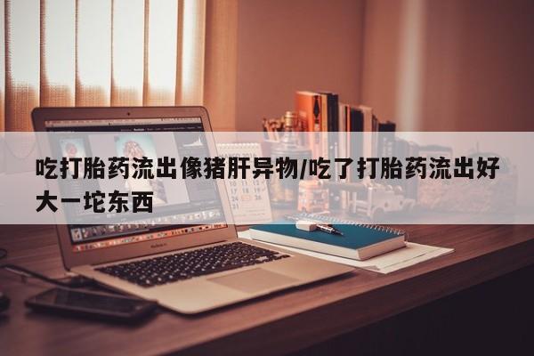 卖流产药联系方式吃打胎药流出像猪肝异物/吃了打胎药流出好大一坨东西