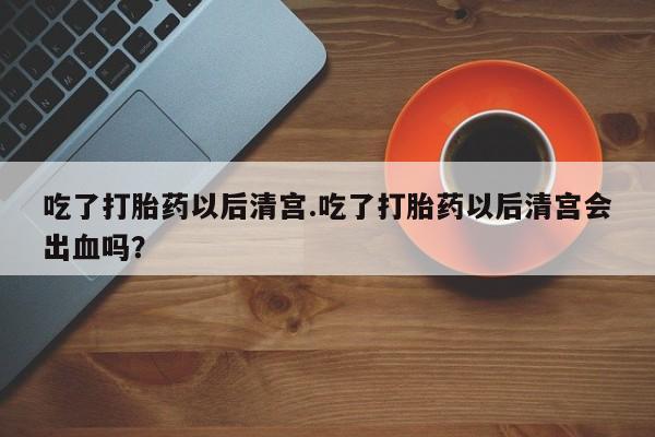 卖流产药联系方式吃了打胎药以后清宫.吃了打胎药以后清宫会出血吗？