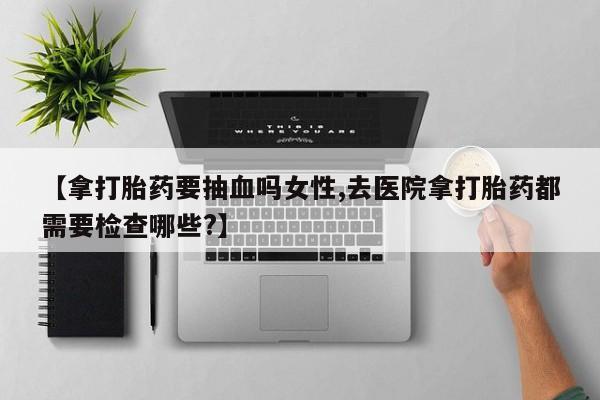 卖流产药联系方式【拿打胎药要抽血吗女性,去医院拿打胎药都需要检查哪些?】