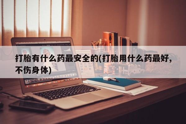 卖流产药联系方式打胎有什么药最安全的(打胎用什么药最好,不伤身体)