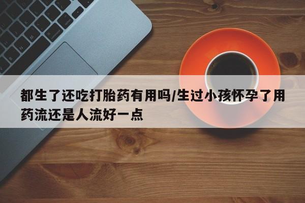卖流产药联系方式都生了还吃打胎药有用吗/生过小孩怀孕了用药流还是人流好一点