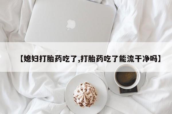 卖流产药联系方式【媳妇打胎药吃了,打胎药吃了能流干净吗】