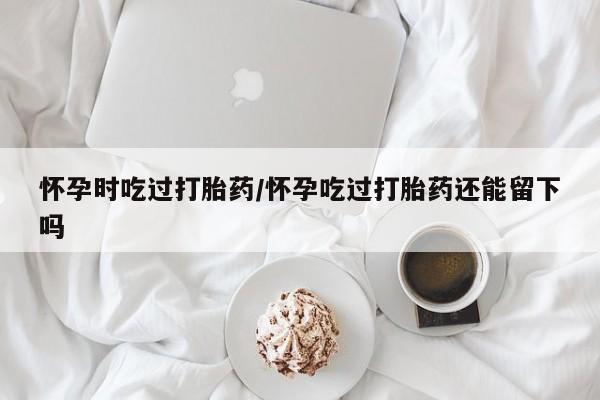 卖流产药联系方式怀孕时吃过打胎药/怀孕吃过打胎药还能留下吗