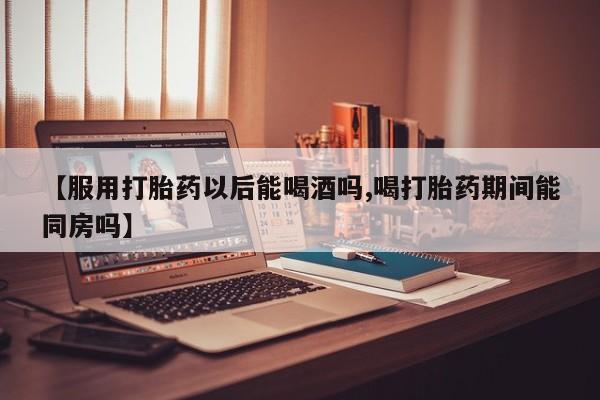 卖流产药联系方式【服用打胎药以后能喝酒吗,喝打胎药期间能同房吗】
