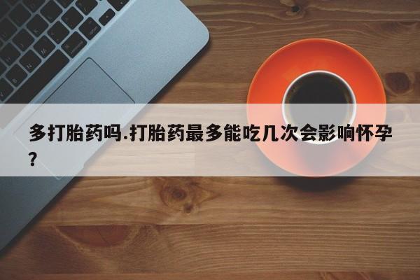 卖流产药联系方式多打胎药吗.打胎药最多能吃几次会影响怀孕？