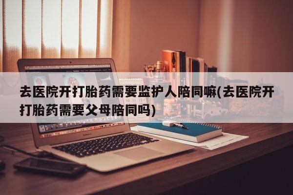卖流产药联系方式去医院开打胎药需要监护人陪同嘛(去医院开打胎药需要父母陪同吗)