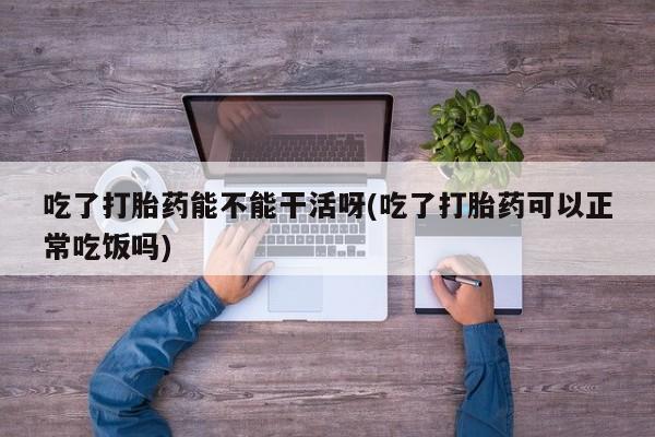 卖流产药联系方式吃了打胎药能不能干活呀(吃了打胎药可以正常吃饭吗)