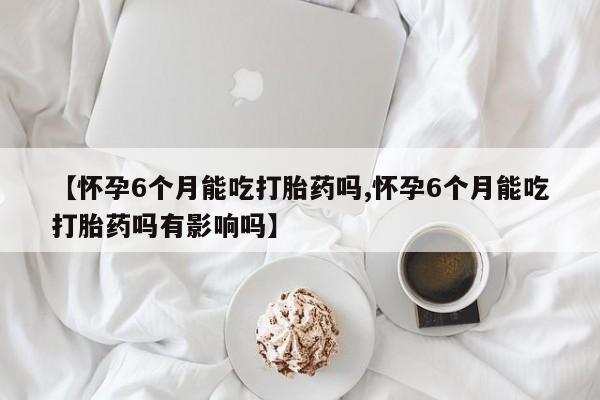 卖流产药联系方式【怀孕6个月能吃打胎药吗,怀孕6个月能吃打胎药吗有影响吗】