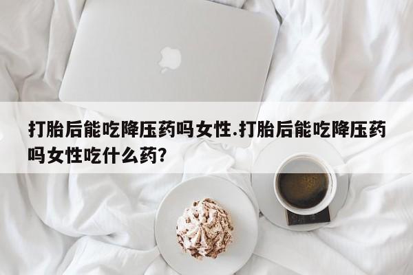卖流产药联系方式打胎后能吃降压药吗女性.打胎后能吃降压药吗女性吃什么药？