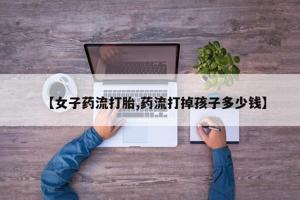 卖流产药联系方式【女子药流打胎,药流打掉孩子多少钱】