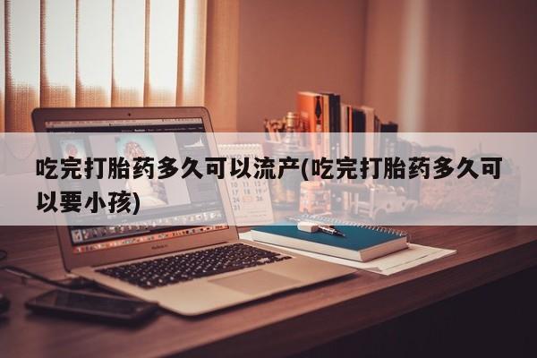 卖流产药联系方式吃完打胎药多久可以流产(吃完打胎药多久可以要小孩)