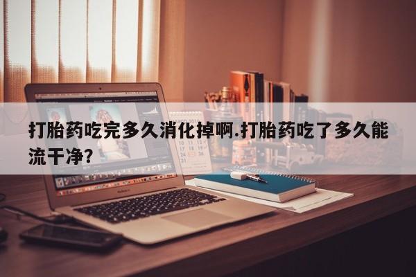 卖流产药联系方式打胎药吃完多久消化掉啊.打胎药吃了多久能流干净？
