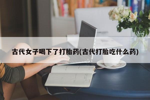 卖流产药联系方式古代女子喝下了打胎药(古代打胎吃什么药)