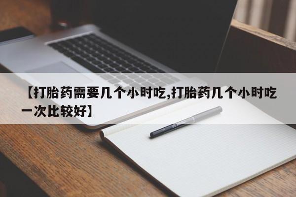 卖流产药联系方式【打胎药需要几个小时吃,打胎药几个小时吃一次比较好】