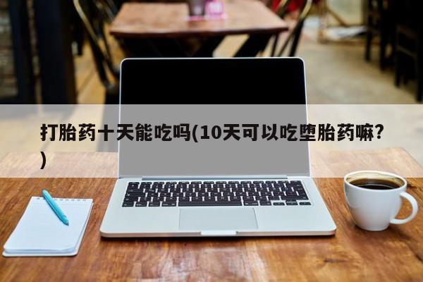 卖流产药联系方式打胎药十天能吃吗(10天可以吃堕胎药嘛?)