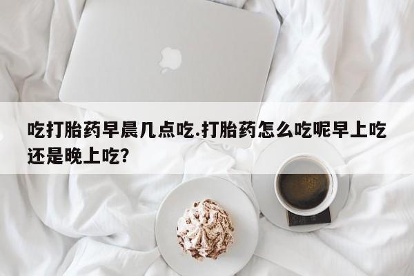 卖流产药联系方式吃打胎药早晨几点吃.打胎药怎么吃呢早上吃还是晚上吃？