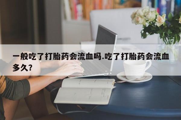 卖流产药联系方式一般吃了打胎药会流血吗.吃了打胎药会流血多久？