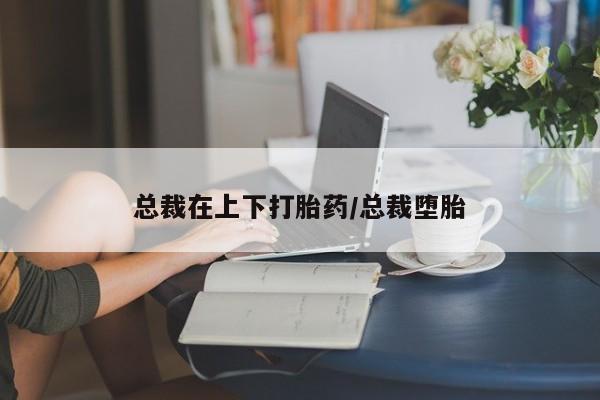 卖流产药联系方式总裁在上下打胎药/总裁堕胎