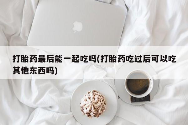 卖流产药联系方式打胎药最后能一起吃吗(打胎药吃过后可以吃其他东西吗)