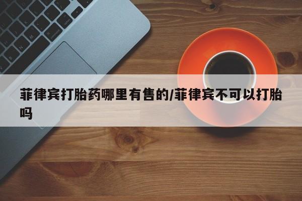 卖流产药联系方式菲律宾打胎药哪里有售的/菲律宾不可以打胎吗