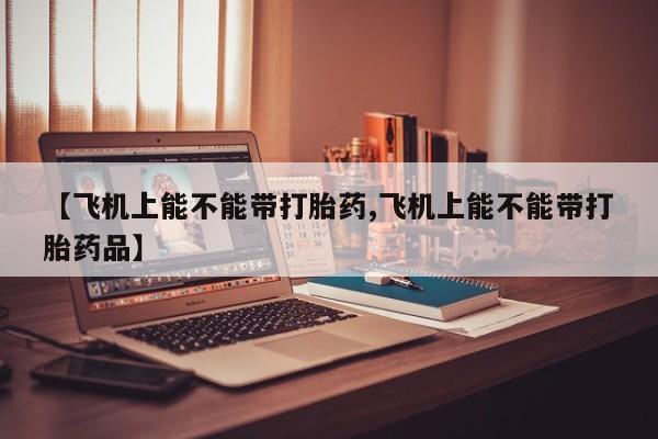 卖流产药联系方式【飞机上能不能带打胎药,飞机上能不能带打胎药品】