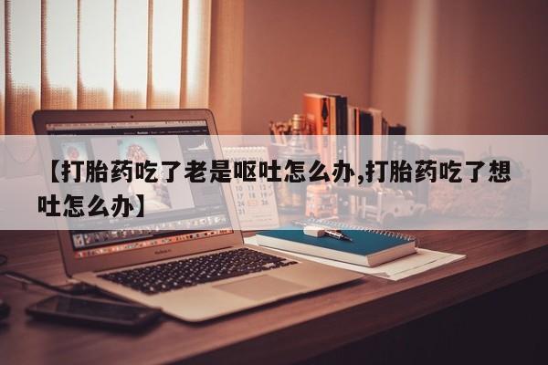 卖流产药联系方式【打胎药吃了老是呕吐怎么办,打胎药吃了想吐怎么办】
