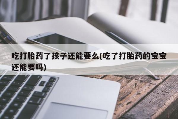 卖流产药联系方式吃打胎药了孩子还能要么(吃了打胎药的宝宝还能要吗)
