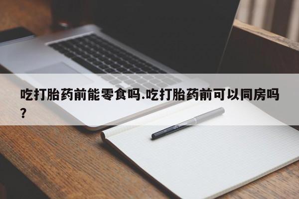 卖流产药联系方式吃打胎药前能零食吗.吃打胎药前可以同房吗？