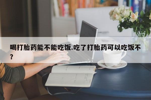 卖流产药联系方式喝打胎药能不能吃饭.吃了打胎药可以吃饭不？