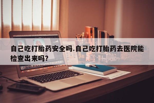 卖流产药联系方式自己吃打胎药安全吗.自己吃打胎药去医院能检查出来吗?