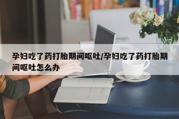 卖流产药联系方式孕妇吃了药打胎期间呕吐/孕妇吃了药打胎期间呕吐怎么办